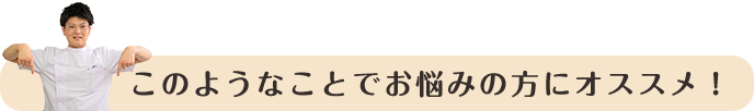 このようなことでお悩みの方にオススメ！